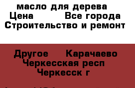 масло для дерева › Цена ­ 200 - Все города Строительство и ремонт » Другое   . Карачаево-Черкесская респ.,Черкесск г.